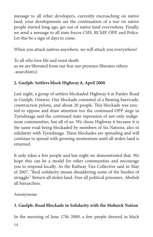 message to all other developers, currently encroaching on native land, your developments are the continuation of a war on native people started long ago, get out of native land everywhere. Finally, we send a message to all state forces CSIS, RCMP, OPP, and Police. Let this be a sign of days to come.  When you attack natives anywhere, we will attack you everywhere!  To all who love life and resist death as we are liberated from our fear our presence liberates others -anarchist(s)  2. Guelph: Settlers block Highway 6, April 2008  Last night, a group of settlers blockaded Highway 6 at Paisley Road in Guelph, Ontario. Our blockade consisted of a flaming barricade, construction pylons, and about 20 people. This blackade was erec- ted to oppose and draw attention too the continued OPP siege in ‘Tyendinaga and the continued state repression of not only indige- nous communities, but all of us. We chose Highway 6 because it is the same road being blockaded by members of Six Nations, also in solidarity with Tyendinaga. These blockades are spreading and will continue to spread with growing momentum until all stolen land is returned.  It only takes a few people and last night we demonstrated that. We hope this can be a model for other communities and encourage you to respond locally. As the Railway Ties Collective said in May of 2007, “Real solidarity means shouldering some of the burden of struggle” Return all stolen land. Free all political prisoners. Abolish all hierarchies.  Anonymous 3. Guelph: Road Blockade in Solidarity with the Mohawk Nation  In the morning of June 17th 2009, a few people dressed in black 14 